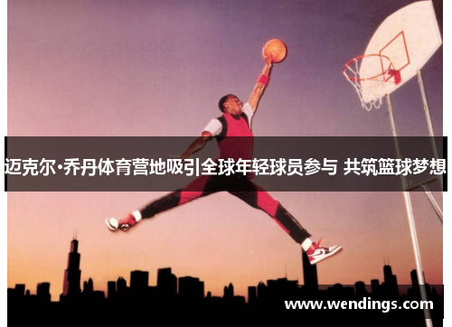 迈克尔·乔丹体育营地吸引全球年轻球员参与 共筑篮球梦想