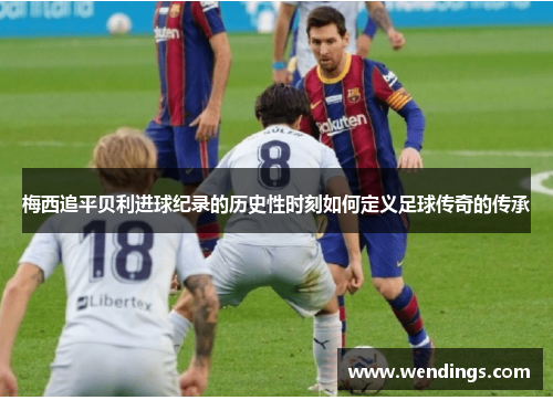 梅西追平贝利进球纪录的历史性时刻如何定义足球传奇的传承
