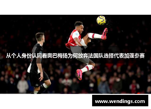 从个人身份认同看奥巴梅扬为何放弃法国队选择代表加蓬参赛