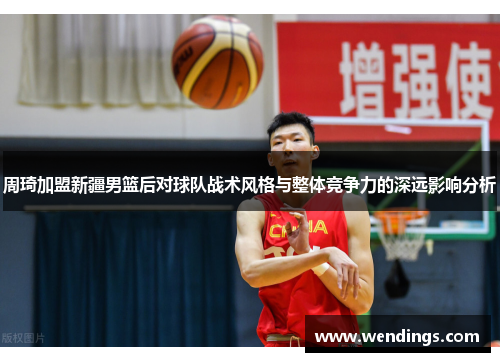 周琦加盟新疆男篮后对球队战术风格与整体竞争力的深远影响分析