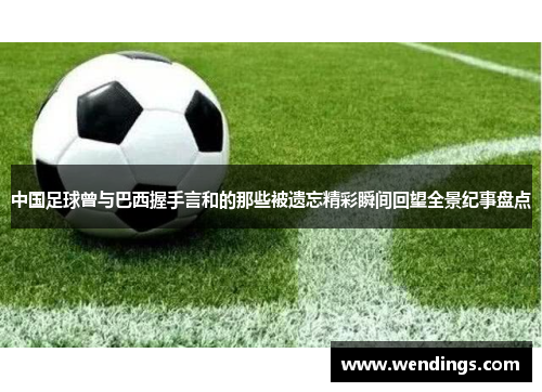 中国足球曾与巴西握手言和的那些被遗忘精彩瞬间回望全景纪事盘点