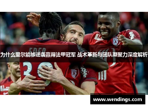 为什么里尔能够逆袭赢得法甲冠军 战术革新与团队凝聚力深度解析 为什么里尔能够逆袭赢得法甲冠军 战术革新与团队凝聚力深度解析