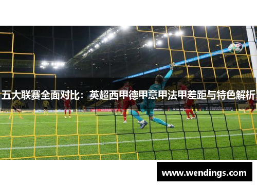 五大联赛全面对比:英超西甲德甲意甲法甲差距与特色解析 五大联赛全面对比:英超西甲德甲意甲法甲差距与特色解析