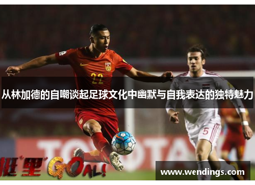 从林加德的自嘲谈起足球文化中幽默与自我表达的独特魅力 从林加德的自嘲谈起足球文化中幽默与自我表达的独特魅力