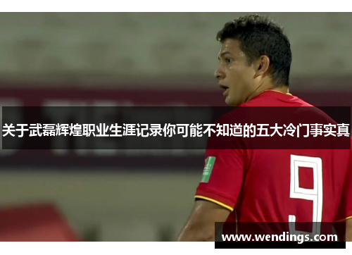关于武磊辉煌职业生涯记录你可能不知道的五大冷门事实真