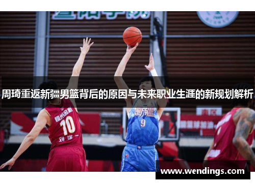 周琦重返新疆男篮背后的原因与未来职业生涯的新规划解析