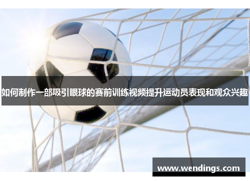 如何制作一部吸引眼球的赛前训练视频提升运动员表现和观众兴趣