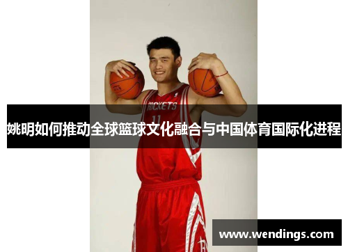 姚明如何推动全球篮球文化融合与中国体育国际化进程