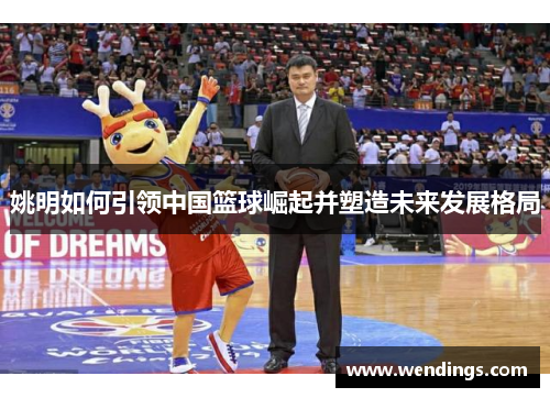 姚明如何引领中国篮球崛起并塑造未来发展格局