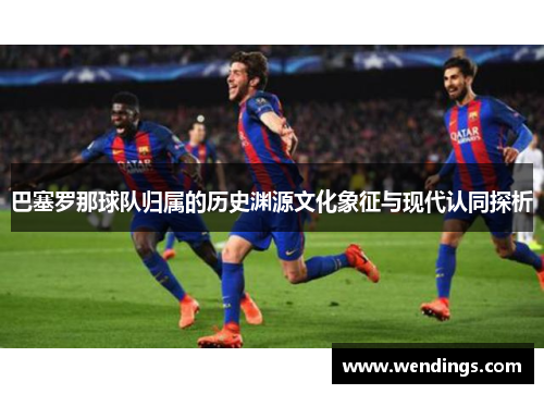 巴塞罗那球队归属的历史渊源文化象征与现代认同探析