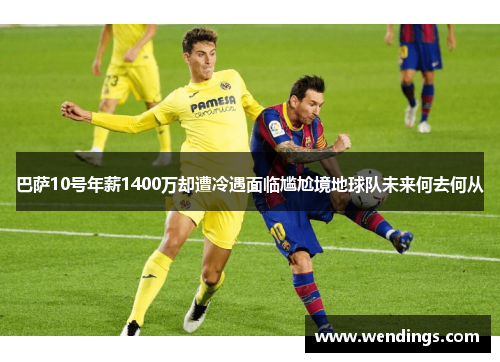 巴萨10号年薪1400万却遭冷遇面临尴尬境地球队未来何去何从
