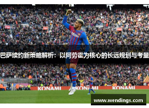 巴萨续约新策略解析：以阿劳霍为核心的长远规划与考量
