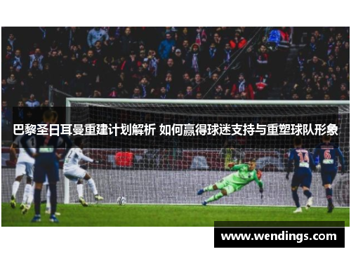 巴黎圣日耳曼重建计划解析 如何赢得球迷支持与重塑球队形象