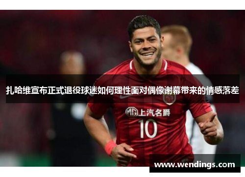 扎哈维宣布正式退役球迷如何理性面对偶像谢幕带来的情感落差 扎哈维宣布正式退役球迷如何理性面对偶像谢幕带来的情感落差