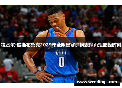 拉塞尔·威斯布鲁克2029年全明星赛惊艳表现再现巅峰时刻